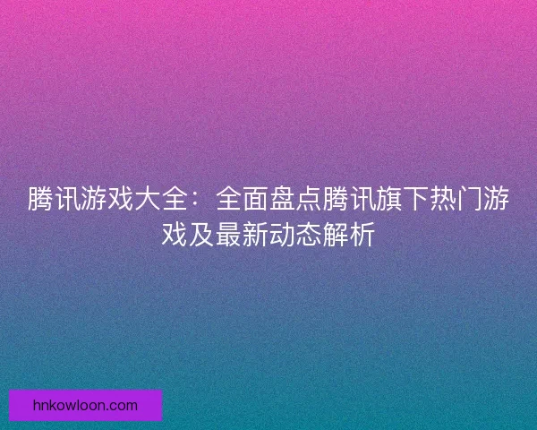 腾讯游戏大全：全面盘点腾讯旗下热门游戏及最新动态解析