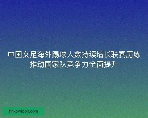 中国女足海外踢球人数持续增长联赛历练推动国家队竞争力全面提升